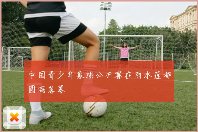 中国青少年象棋公开赛在丽水莲都圆满落幕
