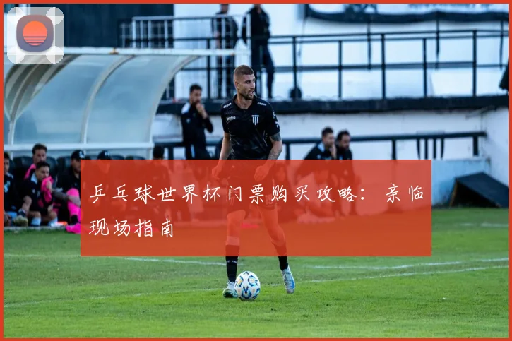 乒乓球世界杯门票购买攻略：亲临现场指南