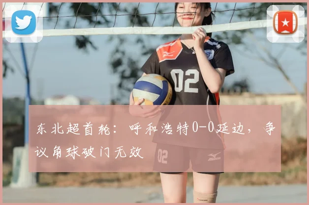 东北超首轮:呼和浩特0-0延边,争议角球破门无效