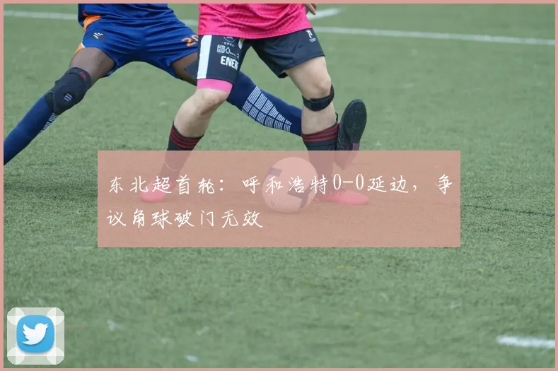 东北超首轮:呼和浩特0-0延边,争议角球破门无效