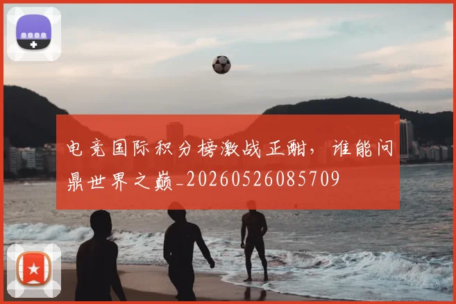 电竞国际积分榜激战正酣,谁能问鼎世界之巅_20260526085709