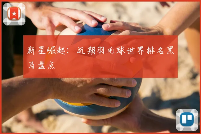 新星崛起：近期羽毛球世界排名黑马盘点