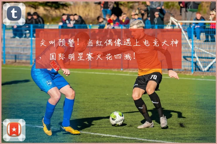 尖叫预警！当红偶像遇上电竞大神，国际明星赛火花四溅！