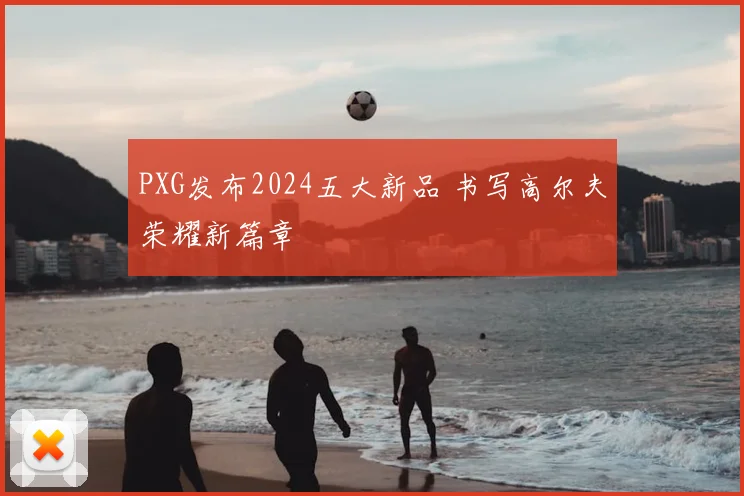 PXG发布2024五大新品 书写高尔夫荣耀新篇章