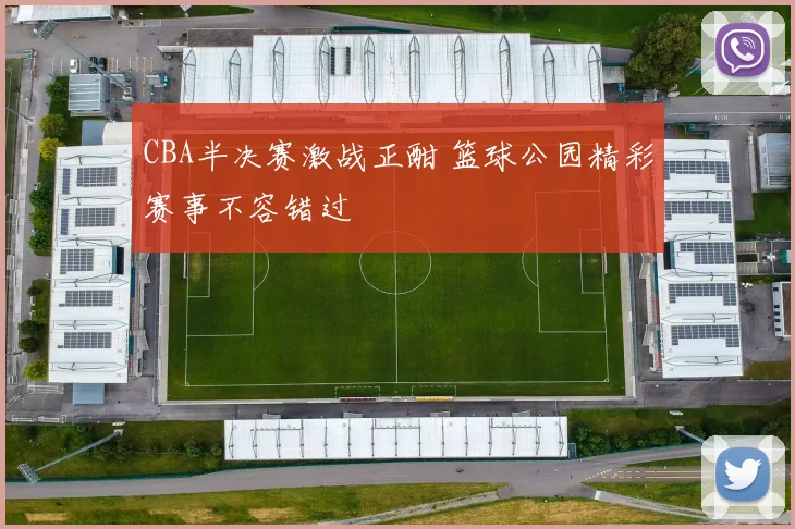 CBA半决赛激战正酣 篮球公园精彩赛事不容错过