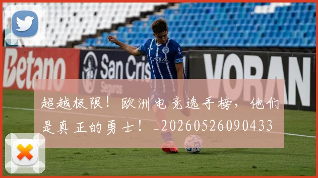 超越极限！欧洲电竞选手榜，他们是真正的勇士！_20260526090433